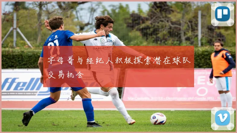 字母哥与经纪人积极探索潜在球队交易机会
