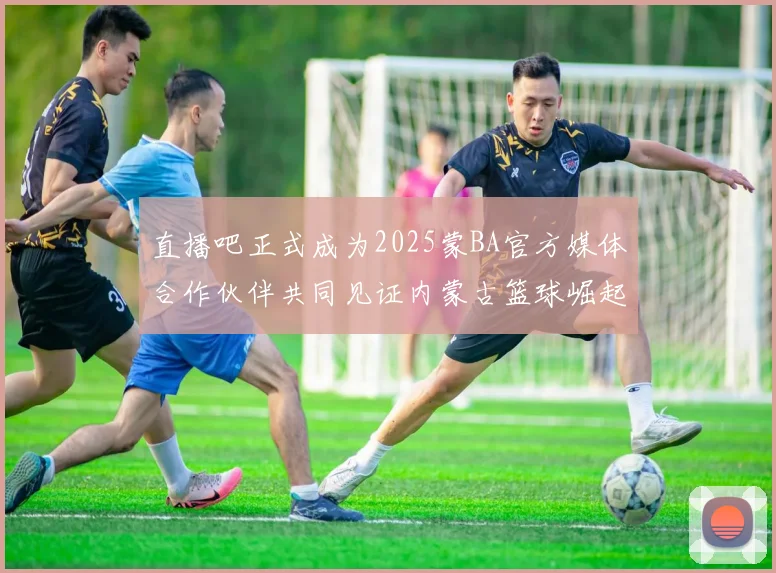 直播吧正式成为2025蒙BA官方媒体合作伙伴共同见证内蒙古篮球崛起新高峰