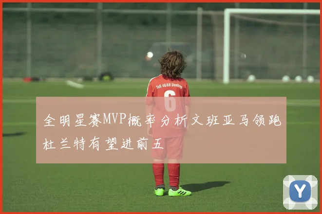 全明星赛MVP概率分析文班亚马领跑杜兰特有望进前五