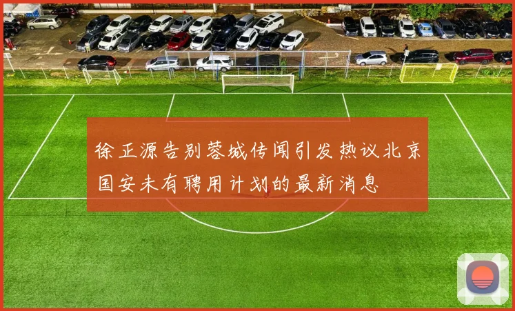 徐正源告别蓉城传闻引发热议北京国安未有聘用计划的最新消息