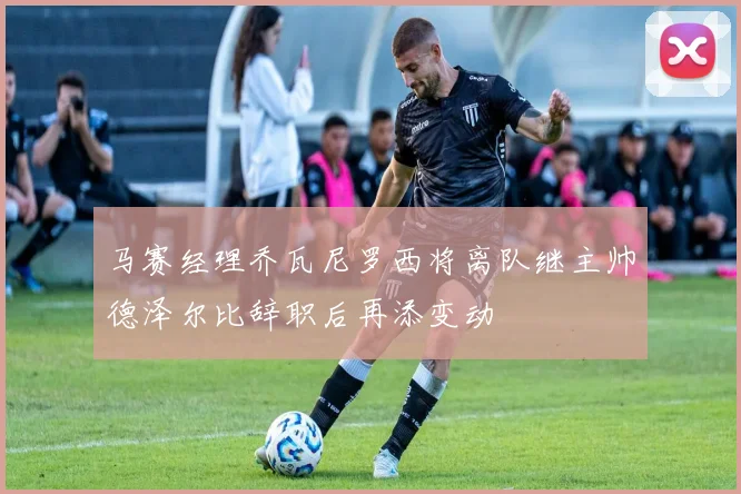 马赛经理乔瓦尼罗西将离队继主帅德泽尔比辞职后再添变动