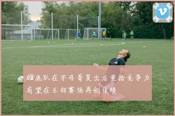 雄鹿队在字母哥复出后重拾竞争力有望在东部赛场再创佳绩