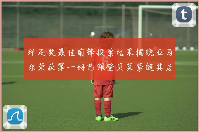 环足奖最佳前锋投票结果揭晓亚马尔荣获第一姆巴佩登贝莱紧随其后