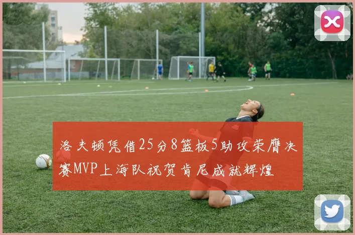 洛夫顿凭借25分8篮板5助攻荣膺决赛MVP上海队祝贺肯尼成就辉煌