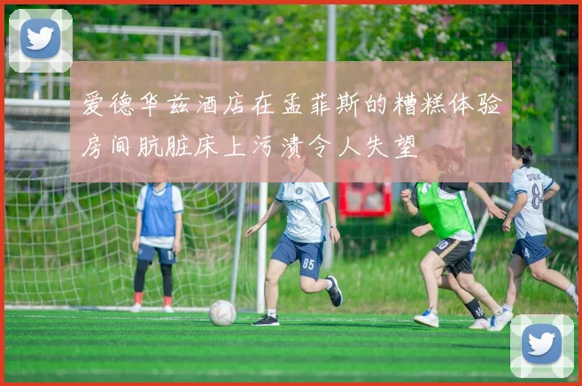 爱德华兹酒店在孟菲斯的糟糕体验房间肮脏床上污渍令人失望