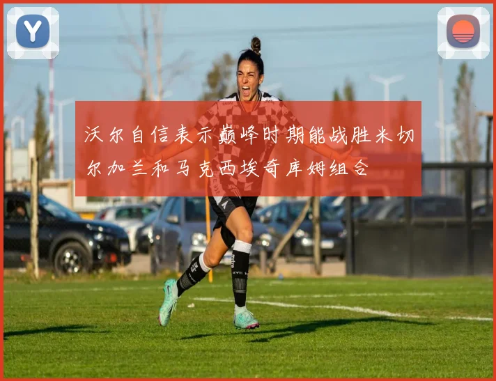沃尔自信表示巅峰时期能战胜米切尔加兰和马克西埃奇库姆组合