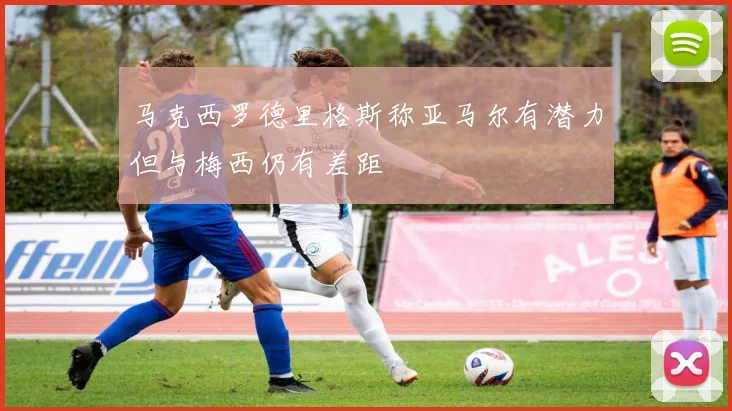 马克西罗德里格斯称亚马尔有潜力但与梅西仍有差距