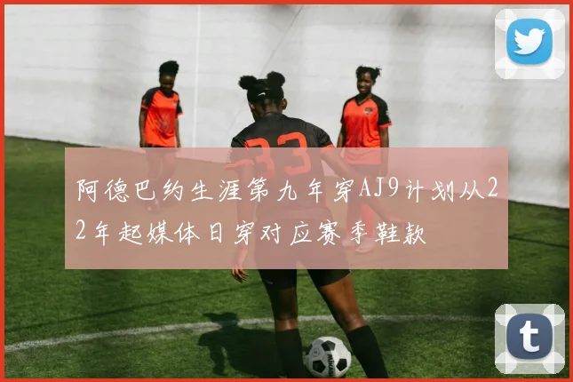 阿德巴约生涯第九年穿AJ9计划从22年起媒体日穿对应赛季鞋款