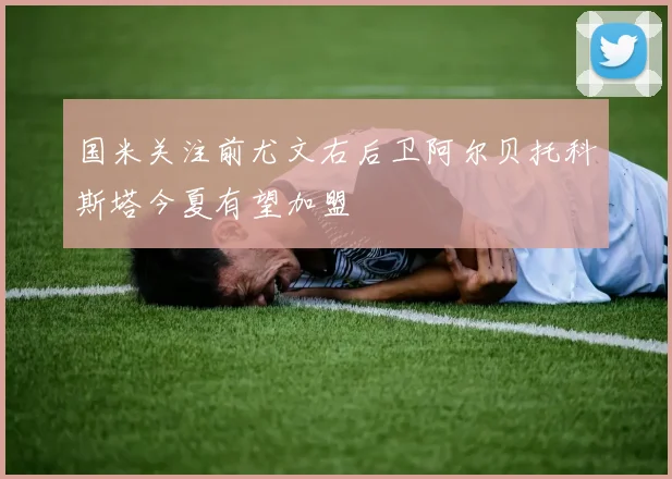 国米关注前尤文右后卫阿尔贝托科斯塔今夏有望加盟