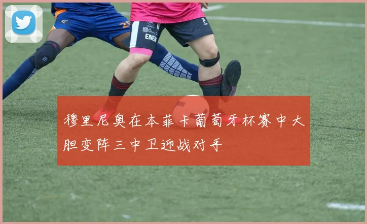 穆里尼奥在本菲卡葡萄牙杯赛中大胆变阵三中卫迎战对手