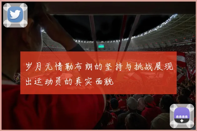 岁月无情勒布朗的坚持与挑战展现出运动员的真实面貌