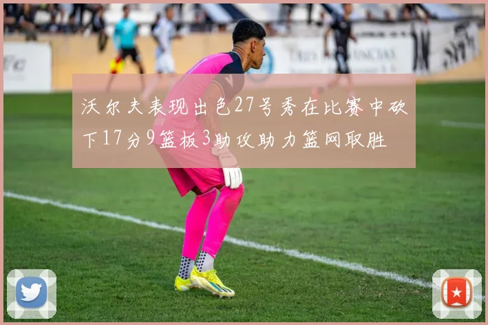 沃尔夫表现出色27号秀在比赛中砍下17分9篮板3助攻助力篮网取胜