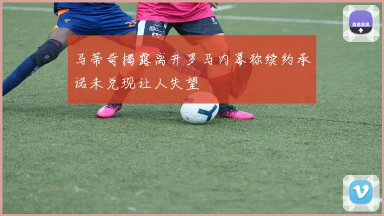 马蒂奇揭露离开罗马内幕称续约承诺未兑现让人失望