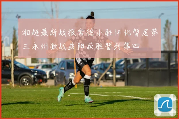 湘超最新战报常德小胜怀化暂居第三永州激战益阳获胜暂列第四