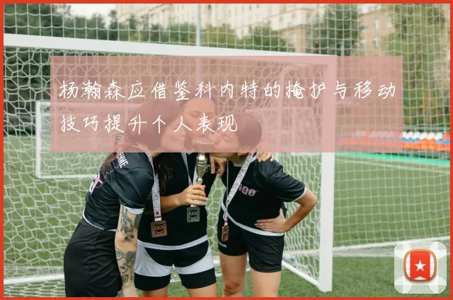 杨瀚森应借鉴科内特的掩护与移动技巧提升个人表现
