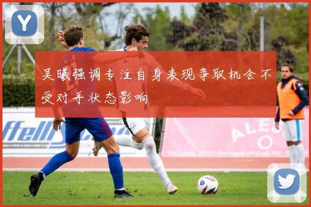 吴曦强调专注自身表现争取机会不受对手状态影响