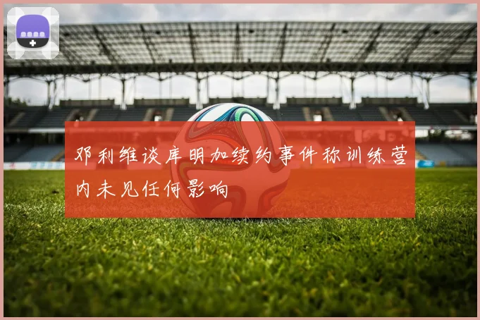 邓利维谈库明加续约事件称训练营内未见任何影响