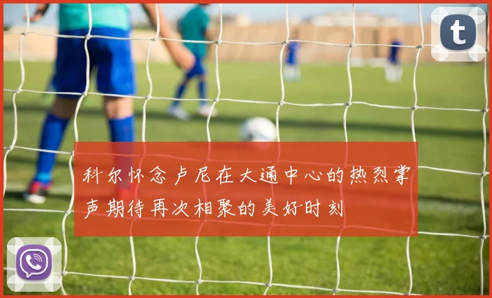 科尔怀念卢尼在大通中心的热烈掌声期待再次相聚的美好时刻