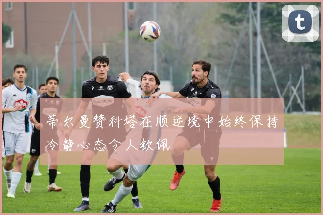 蒂尔曼赞科塔在顺逆境中始终保持冷静心态令人钦佩