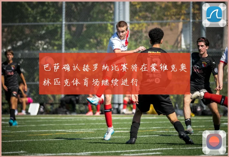 巴萨确认赫罗纳比赛将在蒙锥克奥林匹克体育场继续进行