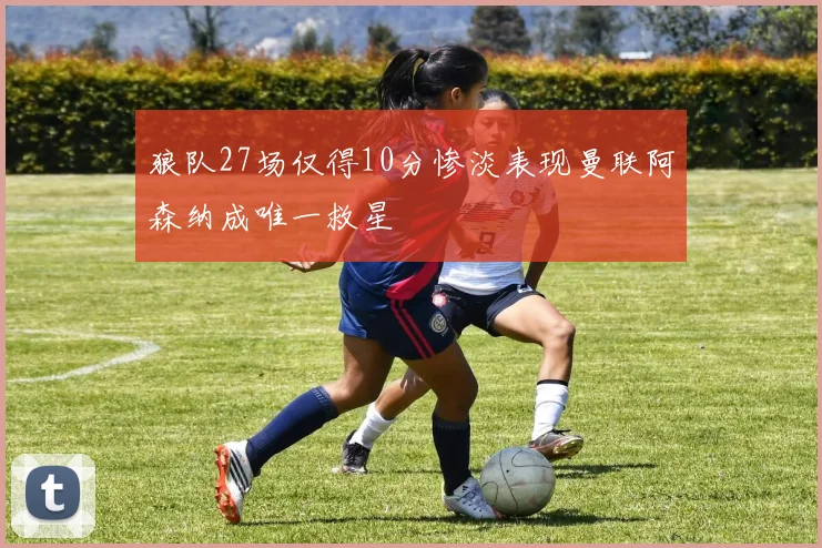 狼队27场仅得10分惨淡表现曼联阿森纳成唯一救星