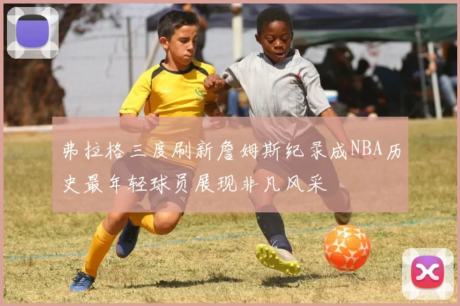 弗拉格三度刷新詹姆斯纪录成NBA历史最年轻球员展现非凡风采
