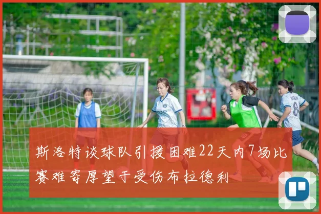 斯洛特谈球队引援困难22天内7场比赛难寄厚望于受伤布拉德利