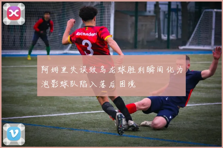 阿姆里失误致乌龙球胜利瞬间化为泡影球队陷入落后困境