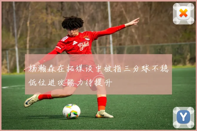 杨瀚森在拓媒谈中被指三分球不稳低位进攻能力待提升