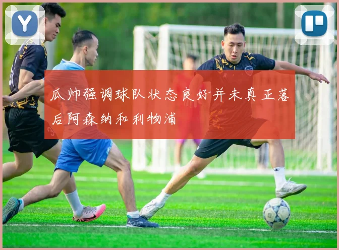 瓜帅强调球队状态良好并未真正落后阿森纳和利物浦