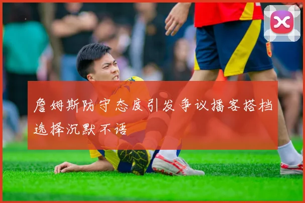 詹姆斯防守态度引发争议播客搭档选择沉默不语
