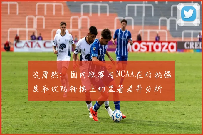 淡厚然：国内联赛与NCAA在对抗强度和攻防转换上的显著差异分析