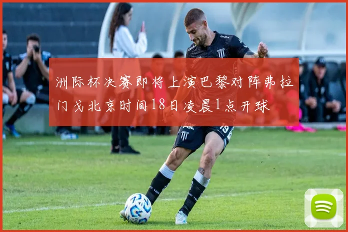 洲际杯决赛即将上演巴黎对阵弗拉门戈北京时间18日凌晨1点开球