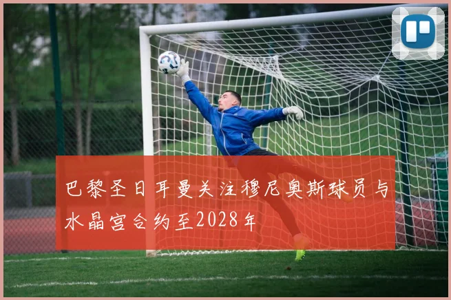 巴黎圣日耳曼关注穆尼奥斯球员与水晶宫合约至2028年