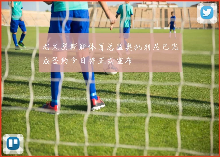 尤文图斯新体育总监奥托利尼已完成签约今日将正式宣布