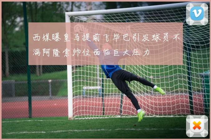 西媒曝皇马提前飞毕巴引发球员不满阿隆索帅位面临巨大压力