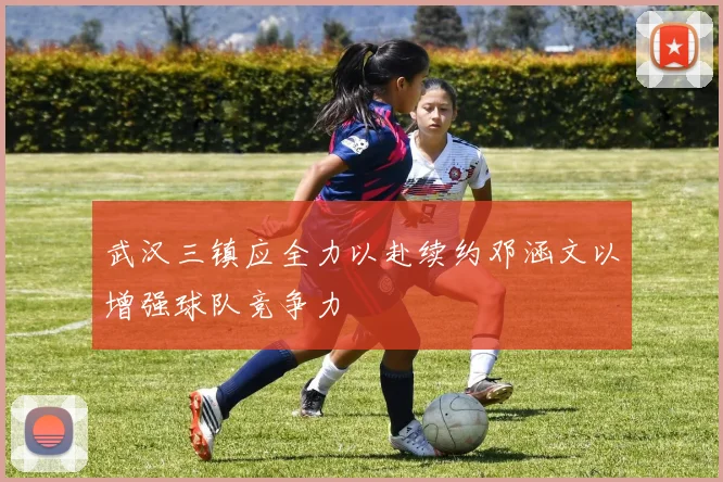 武汉三镇应全力以赴续约邓涵文以增强球队竞争力