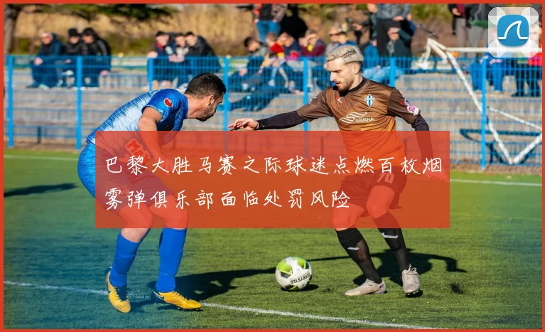 巴黎大胜马赛之际球迷点燃百枚烟雾弹俱乐部面临处罚风险