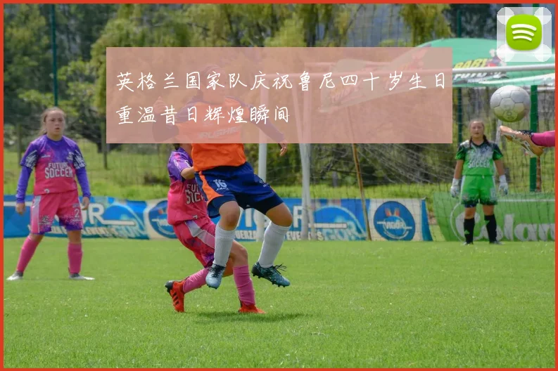 英格兰国家队庆祝鲁尼四十岁生日重温昔日辉煌瞬间